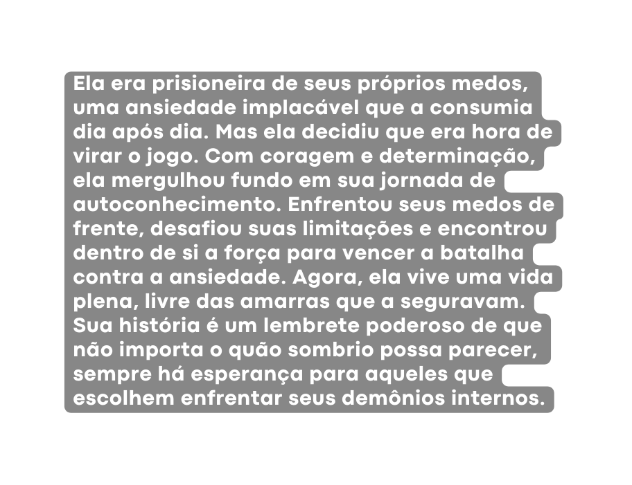 Ela era prisioneira de seus próprios medos uma ansiedade implacável que a consumia dia após dia Mas ela decidiu que era hora de virar o jogo Com coragem e determinação ela mergulhou fundo em sua jornada de autoconhecimento Enfrentou seus medos de frente desafiou suas limitações e encontrou dentro de si a força para vencer a batalha contra a ansiedade Agora ela vive uma vida plena livre das amarras que a seguravam Sua história é um lembrete poderoso de que não importa o quão sombrio possa parecer sempre há esperança para aqueles que escolhem enfrentar seus demônios internos